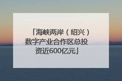 海峡两岸（绍兴）数字产业合作区总投资近600亿元