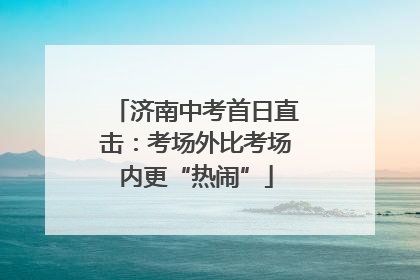 济南中考首日直击：考场外比考场内更“热闹”