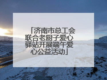 济南市总工会联合老厨子爱心驿站开展端午爱心公益活动