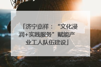 济宁嘉祥：“文化浸润+实践服务”赋能产业工人队伍建设