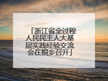 浙江省全过程人民民主人大基层实践经验交流会在桐乡召开