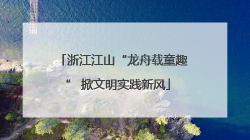 浙江江山“龙舟载童趣” 掀文明实践新风