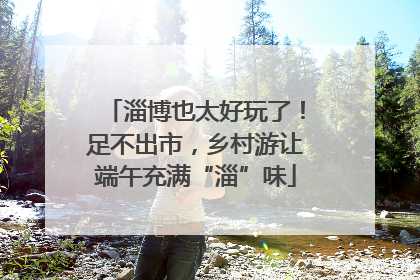 淄博也太好玩了！足不出市，乡村游让端午充满“淄”味