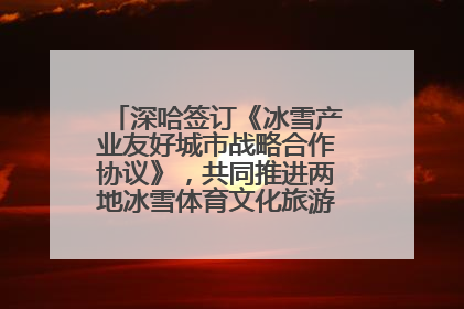 深哈签订《冰雪产业友好城市战略合作协议》，共同推进两地冰雪体育文化旅游高质量发展