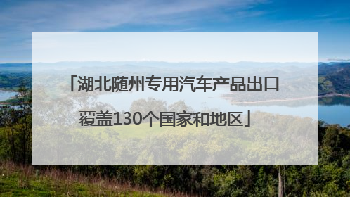 湖北随州专用汽车产品出口覆盖130个国家和地区