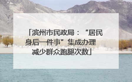 滨州市民政局：“居民身后一件事”集成办理 减少群众跑腿次数