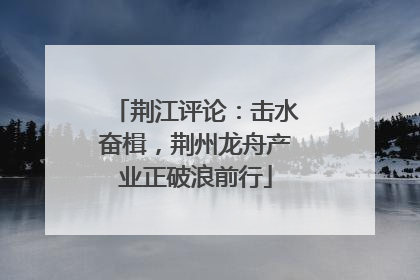 荆江评论：击水奋楫，荆州龙舟产业正破浪前行