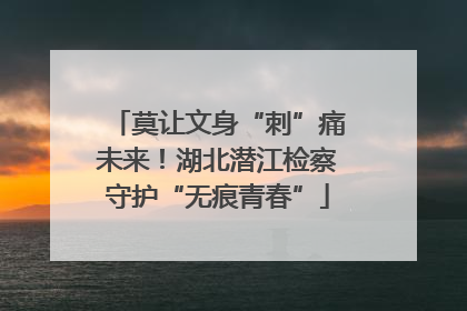 莫让文身“刺”痛未来！湖北潜江检察守护“无痕青春”