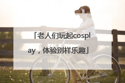 老人们玩起cosplay，体验别样乐趣