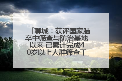 聊城：获评国家脑卒中筛查与防治基地以来 已累计完成40岁以上人群筛查干预40余万人次