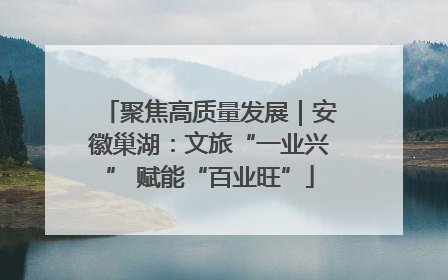 聚焦高质量发展｜安徽巢湖：文旅“一业兴” 赋能“百业旺”