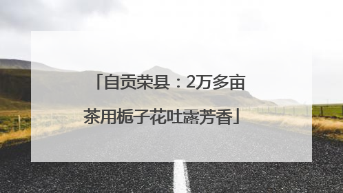自贡荣县：2万多亩茶用栀子花吐露芳香