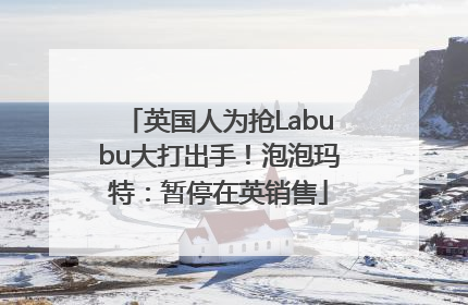 英国人为抢Labubu大打出手！泡泡玛特：暂停在英销售