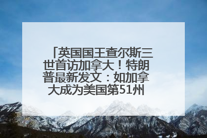 英国国王查尔斯三世首访加拿大！特朗普最新发文：如加拿大成为美国第51州可免费用“金穹”