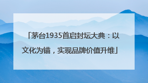 茅台1935首启封坛大典：以文化为锚，实现品牌价值升维