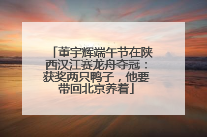 董宇辉端午节在陕西汉江赛龙舟夺冠：获奖两只鸭子，他要带回北京养着