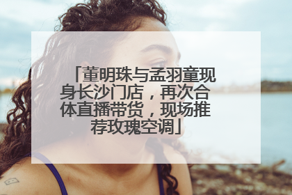 董明珠与孟羽童现身长沙门店，再次合体直播带货，现场推荐玫瑰空调