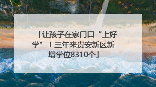 让孩子在家门口“上好学”！三年来贵安新区新增学位8310个