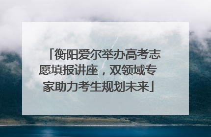 衡阳爱尔举办高考志愿填报讲座，双领域专家助力考生规划未来