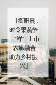 衡阳县：时令果蔬争“鲜”上市 农旅融合助力乡村振兴