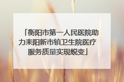 衡阳市第一人民医院助力耒阳新市镇卫生院医疗服务质量实现蜕变