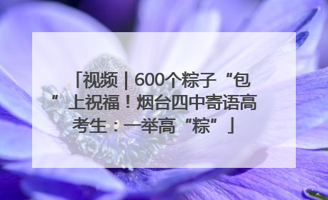 视频｜600个粽子“包”上祝福！烟台四中寄语高考生：一举高“粽”