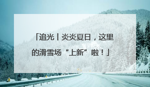 追光丨炎炎夏日，这里的滑雪场“上新”啦！