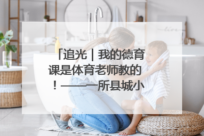 追光｜我的德育课是体育老师教的！——一所县城小学的思政课改革