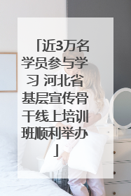 近3万名学员参与学习 河北省基层宣传骨干线上培训班顺利举办