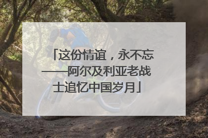 这份情谊，永不忘——阿尔及利亚老战士追忆中国岁月