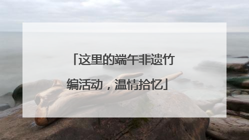 这里的端午非遗竹编活动，温情拾忆