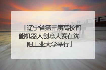 辽宁省第三届高校智能机器人创意大赛在沈阳工业大学举行