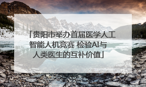 贵阳市举办首届医学人工智能人机竞赛 检验AI与人类医生的互补价值