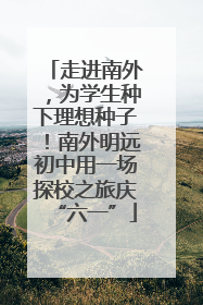 走进南外，为学生种下理想种子！南外明远初中用一场探校之旅庆“六一”
