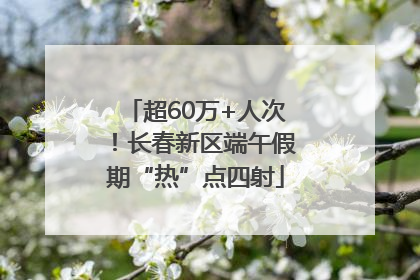 超60万+人次！长春新区端午假期“热”点四射