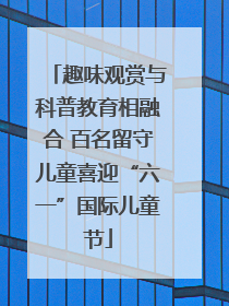 趣味观赏与科普教育相融合 百名留守儿童喜迎“六一”国际儿童节
