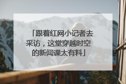 跟着红网小记者去采访，这堂穿越时空的新闻课太有料