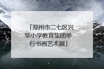 郑州市二七区兴华小学教育集团举行书画艺术展