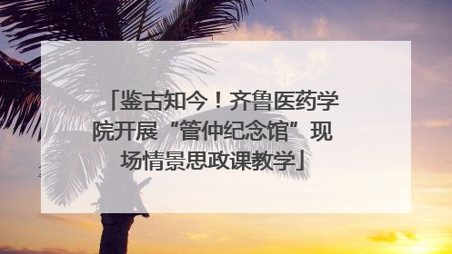 鉴古知今！齐鲁医药学院开展“管仲纪念馆”现场情景思政课教学