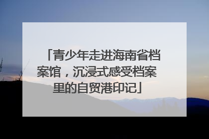 青少年走进海南省档案馆，沉浸式感受档案里的自贸港印记