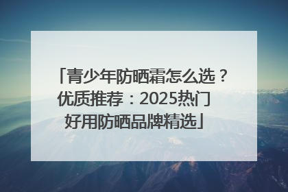 青少年防晒霜怎么选？优质推荐：2025热门好用防晒品牌精选