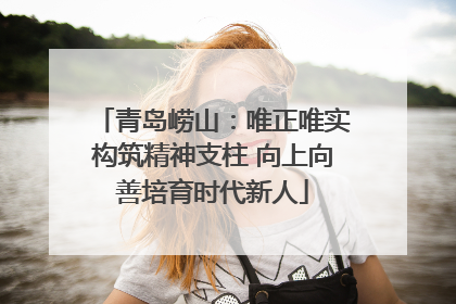 青岛崂山：唯正唯实构筑精神支柱 向上向善培育时代新人