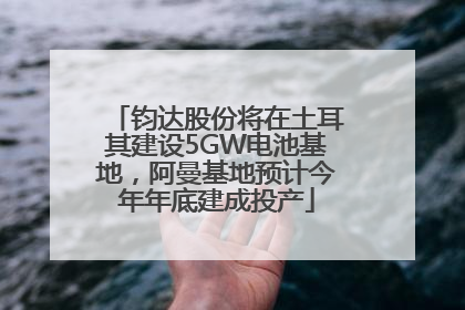 钧达股份将在土耳其建设5GW电池基地，阿曼基地预计今年年底建成投产