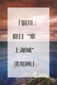 银川：夏日“塞上湖城”美如画