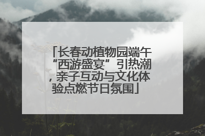 长春动植物园端午“西游盛宴”引热潮，亲子互动与文化体验点燃节日氛围