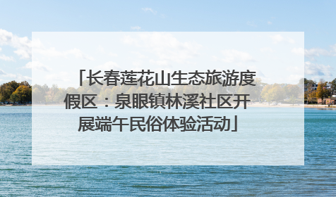 长春莲花山生态旅游度假区：泉眼镇林溪社区开展端午民俗体验活动