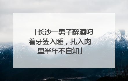 长沙一男子醉酒叼着牙签入睡，扎入肉里半年不自知