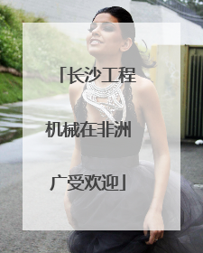 长沙工程机械在非洲广受欢迎