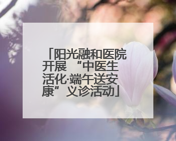 阳光融和医院开展 “中医生活化·端午送安康”义诊活动