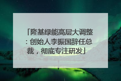隆基绿能高层大调整：创始人李振国辞任总裁，彻底专注研发